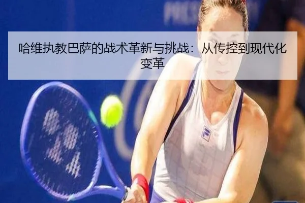 哈维执教巴萨的战术革新与挑战：从传控到现代化变革